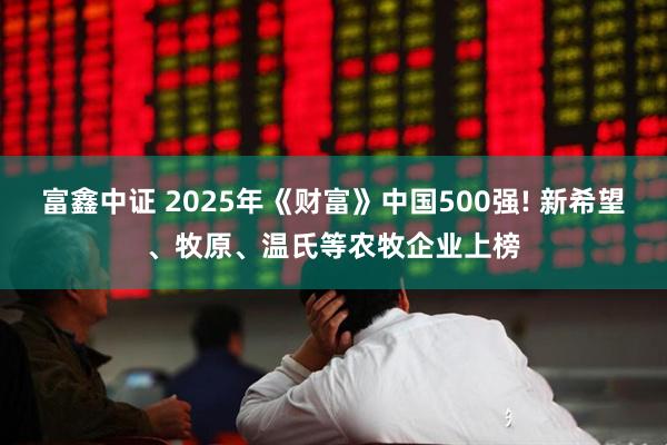 富鑫中证 2025年《财富》中国500强! 新希望、牧原、温氏等农牧企业上榜