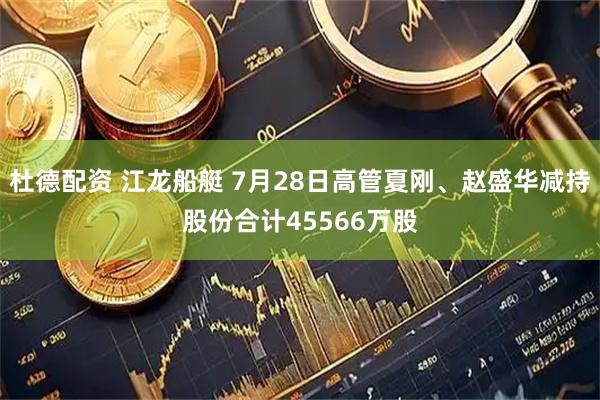 杜德配资 江龙船艇 7月28日高管夏刚、赵盛华减持股份合计45566万股