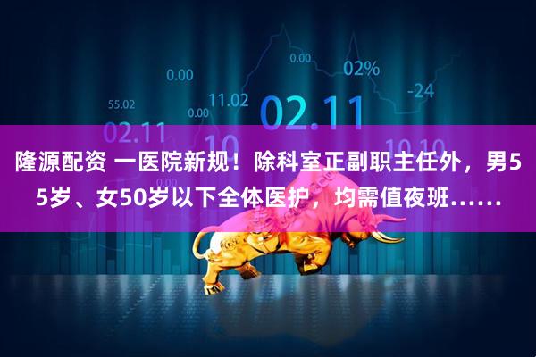 隆源配资 一医院新规！除科室正副职主任外，男55岁、女50岁以下全体医护，均需值夜班……