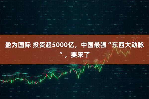 盈为国际 投资超5000亿，中国最强“东西大动脉”，要来了