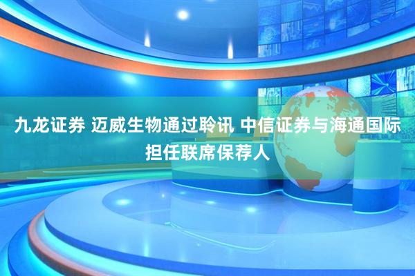 九龙证券 迈威生物通过聆讯 中信证券与海通国际担任联席保荐人