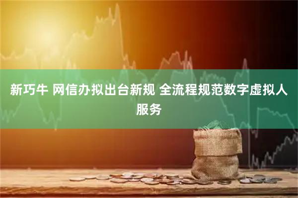 新巧牛 网信办拟出台新规 全流程规范数字虚拟人服务