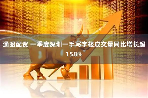 通昭配资 一季度深圳一手写字楼成交量同比增长超158%