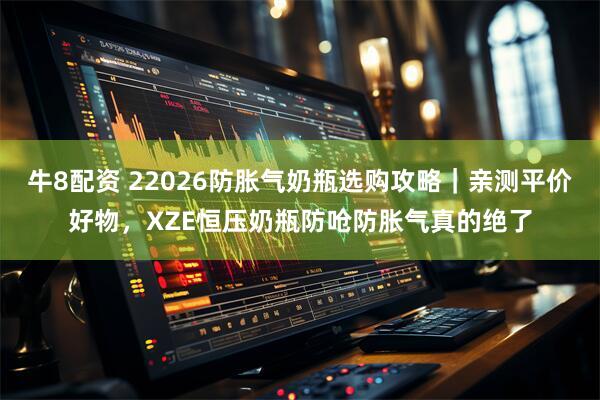 牛8配资 22026防胀气奶瓶选购攻略｜亲测平价好物，XZE恒压奶瓶防呛防胀气真的绝了