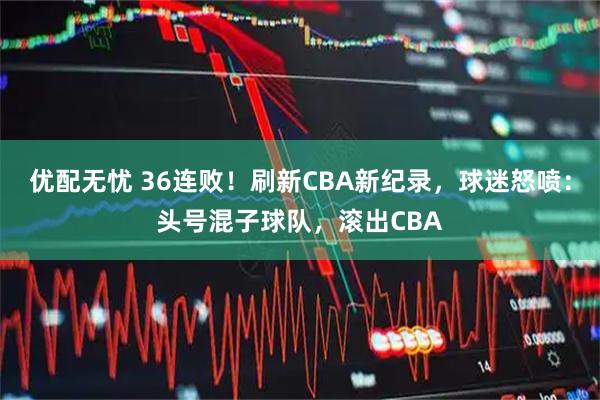 优配无忧 36连败！刷新CBA新纪录，球迷怒喷：头号混子球队，滚出CBA