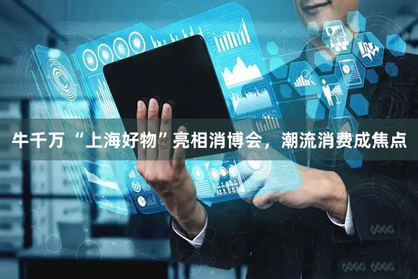 牛千万 “上海好物”亮相消博会，潮流消费成焦点