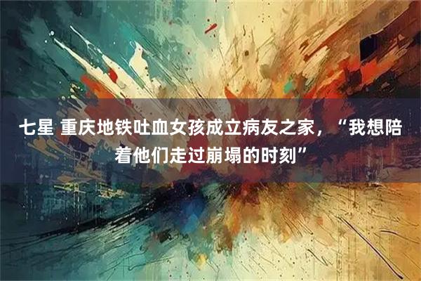七星 重庆地铁吐血女孩成立病友之家，“我想陪着他们走过崩塌的时刻”